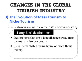 Changes in the Global
Tourism Industry
3)	
  The	
  Evolu0on	
  of	
  Mass	
  Tourism	
  to	
  	
  
	
  	
  	
  	
  	
  Niche	
  Tourism	
  
	
   (b)	
  Distance	
  away	
  from	
  tourist’s	
  home	
  country:	
  
•  Destinations that are a long distance away from
the tourist’s home country
•  (usually reachable by six hours or more flight
travel).
Long-haul destinations
 