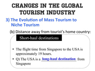 Changes in the Global
Tourism Industry
3)	
  The	
  Evolu0on	
  of	
  Mass	
  Tourism	
  to	
  	
  
	
  	
  	
  	
  	
  Niche	
  Tourism	
  
	
   (b)	
  Distance	
  away	
  from	
  tourist’s	
  home	
  country:	
  
•  The flight time from Singapore to the USA is
approximately 19 hours.
•  Q) The USA is a ___________________ from
Singapore
Short-haul destinations
long-haul destination
 