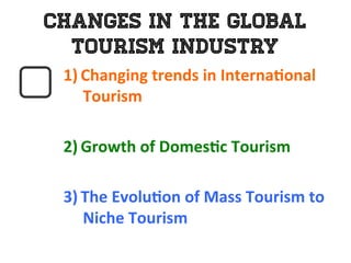 Changes in the Global
Tourism Industry
1)  Changing	
  trends	
  in	
  Interna0onal	
  
Tourism	
  
	
  
2)  Growth	
  of	
  Domes0c	
  Tourism	
  	
  
	
  
3)  The	
  Evolu0on	
  of	
  Mass	
  Tourism	
  to	
  	
  
Niche	
  Tourism	
  
 