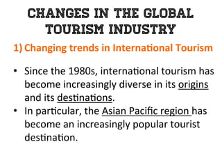Changes in the Global
Tourism Industry
1)  Changing	
  trends	
  in	
  Interna0onal	
  Tourism	
  
	
  
•  Since	
  the	
  1980s,	
  interna1onal	
  tourism	
  has	
  
become	
  increasingly	
  diverse	
  in	
  its	
  origins	
  
and	
  its	
  des1na1ons.	
  
•  In	
  par1cular,	
  the	
  Asian	
  Paciﬁc	
  region	
  has	
  
become	
  an	
  increasingly	
  popular	
  tourist	
  
des1na1on.	
  
 