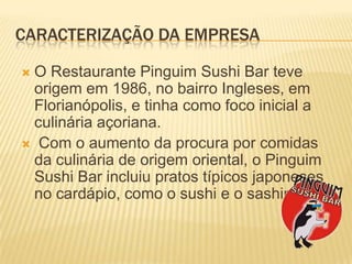 CaracterizaçãodaEmpresaO Restaurante Pinguim Sushi Bar teve origem em 1986, no bairro Ingleses, em Florianópolis, e tinha como foco inicial a culinária açoriana. Com o aumento da procura por comidas da culinária de origem oriental, o Pinguim Sushi Bar incluiu pratos típicos japoneses no cardápio, como o sushie o sashimi.