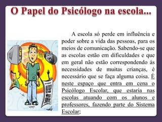 A escola só perde em influência e
poder sobre a vida das pessoas, para os
meios de comunicação. Sabendo-se que
as escolas estão em dificuldades e que
em geral não estão correspondendo às
necessidades de muitas crianças, é
necessário que se faça alguma coisa. É
neste espaço que entra em cena o
Psicólogo Escolar, que estaria nas
escolas atuando com os alunos e
professores, fazendo parte do Sistema
Escolar;
 