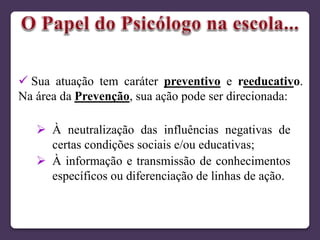  À neutralização das influências negativas de
certas condições sociais e/ou educativas;
 À informação e transmissão de conhecimentos
específicos ou diferenciação de linhas de ação.
 Sua atuação tem caráter preventivo e reeducativo.
Na área da Prevenção, sua ação pode ser direcionada:
 