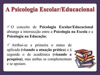  O conceito de Psicologia Escolar/Educacional
abrange a intersecção entre a Psicologia na Escola e a
Psicologia na Educação;
 Atribui-se a primeira o status de
aplicada (visando a atuação prática) e à
segunda o de acadêmica (visando a
pesquisa), mas ambas se complementam
e se apoiam.
 