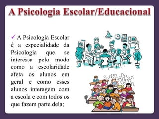  A Psicologia Escolar
é a especialidade da
Psicologia que se
interessa pelo modo
como a escolaridade
afeta os alunos em
geral e como esses
alunos interagem com
a escola e com todos os
que fazem parte dela;
 