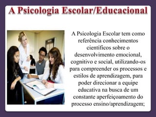 A Psicologia Escolar tem como
referência conhecimentos
científicos sobre o
desenvolvimento emocional,
cognitivo e social, utilizando-os
para compreender os processos e
estilos de aprendizagem, para
poder direcionar a equipe
educativa na busca de um
constante aperfeiçoamento do
processo ensino/aprendizagem;
 