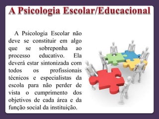 A Psicologia Escolar não
deve se constituir em algo
que se sobreponha ao
processo educativo. Ela
deverá estar sintonizada com
todos os profissionais
técnicos e especialistas da
escola para não perder de
vista o cumprimento dos
objetivos de cada área e da
função social da instituição.
 