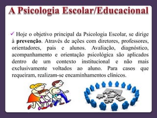  Hoje o objetivo principal da Psicologia Escolar, se dirige
à prevenção. Através de ações com diretores, professores,
orientadores, pais e alunos. Avaliação, diagnóstico,
acompanhamento e orientação psicológica são aplicados
dentro de um contexto institucional e não mais
exclusivamente voltados ao aluno. Para casos que
requeiram, realizam-se encaminhamentos clínicos.
 