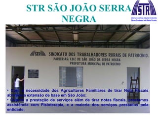 STR SÃO JOÃO SERRA NEGRA Com a necessidade dos Agricultores Familiares de tirar Nota Fiscais abrimos a extensão de base em São João; Quanto a prestação de serviços além de tirar notas fiscais, prestamos assistência com Fisioterapia, e a maioria dos serviços prestados pela entidade; 