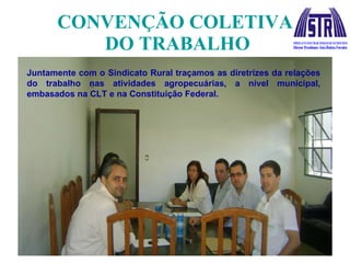 CONVENÇÃO COLETIVA  DO TRABALHO Juntamente com o Sindicato Rural traçamos as diretrizes da relações do trabalho nas atividades agropecuárias, a nível municipal, embasados na CLT e na Constituição Federal. 