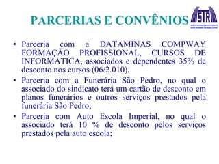PARCERIAS E CONVÊNIOS Parceria com a DATAMINAS COMPWAY FORMAÇÃO PROFISSIONAL, CURSOS DE INFORMATICA, associados e dependentes 35% de desconto nos cursos (06/2.010). Parceria com a Funerária São Pedro, no qual o associado do sindicato terá um cartão de desconto em planos funerários e outros serviços prestados pela funerária São Pedro; Parceria com Auto Escola Imperial, no qual o associado terá 10 % de desconto pelos serviços prestados pela auto escola; 
