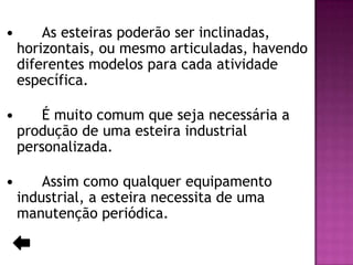 

As esteiras poderão ser inclinadas,
horizontais, ou mesmo articuladas, havendo
diferentes modelos para cada atividade
específica.



É muito comum que seja necessária a
produção de uma esteira industrial
personalizada.



Assim como qualquer equipamento
industrial, a esteira necessita de uma
manutenção periódica.

 
