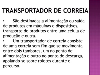 •
São destinadas a alimentação ou saída
de produtos em máquinas e dispositivos,
transporte de produtos entre uma célula de
produção e outra.
•
Um transportador de correia consiste
de uma correia sem fim que se movimenta
entre dois tambores, um no ponto de
alimentação e outro no ponto de descarga,
apoiando-se sobre roletes durante o
percurso.

 