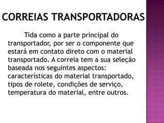 Tida como a parte principal do
transportador, por ser o componente que
estará em contato direto com o material
transportado. A correia tem a sua seleção
baseada nos seguintes aspectos:
características do material transportado,
tipos de rolete, condições de serviço,
temperatura do material, entre outros.

 