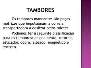 Os tambores mandantes são peças
motrizes que impulsionam a correia
transportadora a deslizar pelos roletes.
Podemos ter a seguinte classificação
para os tambores: acionamento, retorno,
esticador, dobra, alteado, magnético e
encosto.

 