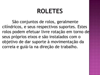 São conjuntos de rolos, geralmente
cilíndricos, e seus respectivos suportes. Estes
rolos podem efetuar livre rotação em torno de
seus próprios eixos e são instalados com o
objetivo de dar suporte à movimentação da
correia e guiá-la na direção de trabalho.

 