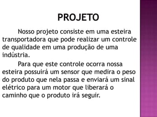 Nosso projeto consiste em uma esteira
transportadora que pode realizar um controle
de qualidade em uma produção de uma
indústria.
Para que este controle ocorra nossa
esteira possuirá um sensor que medira o peso
do produto que nela passa e enviará um sinal
elétrico para um motor que liberará o
caminho que o produto irá seguir.

 