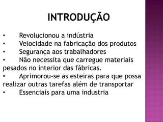 •
Revolucionou a indústria
•
Velocidade na fabricação dos produtos
•
Segurança aos trabalhadores
•
Não necessita que carregue materiais
pesados no interior das fábricas.
•
Aprimorou-se as esteiras para que possa
realizar outras tarefas além de transportar
•
Essenciais para uma industria

 