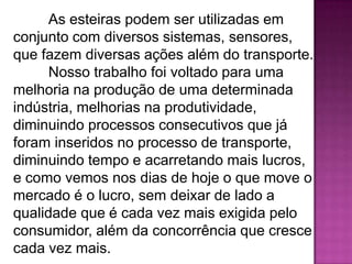 As esteiras podem ser utilizadas em
conjunto com diversos sistemas, sensores,
que fazem diversas ações além do transporte.
Nosso trabalho foi voltado para uma
melhoria na produção de uma determinada
indústria, melhorias na produtividade,
diminuindo processos consecutivos que já
foram inseridos no processo de transporte,
diminuindo tempo e acarretando mais lucros,
e como vemos nos dias de hoje o que move o
mercado é o lucro, sem deixar de lado a
qualidade que é cada vez mais exigida pelo
consumidor, além da concorrência que cresce
cada vez mais.

 