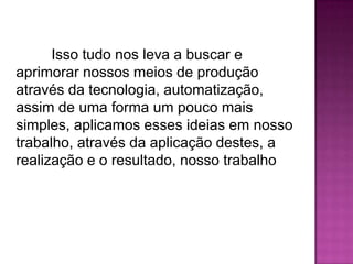 Isso tudo nos leva a buscar e
aprimorar nossos meios de produção
através da tecnologia, automatização,
assim de uma forma um pouco mais
simples, aplicamos esses ideias em nosso
trabalho, através da aplicação destes, a
realização e o resultado, nosso trabalho

 