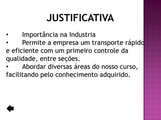 •
Importância na Industria
•
Permite a empresa um transporte rápido
e eficiente com um primeiro controle da
qualidade, entre seções.
•
Abordar diversas áreas do nosso curso,
facilitando pelo conhecimento adquirido.

 