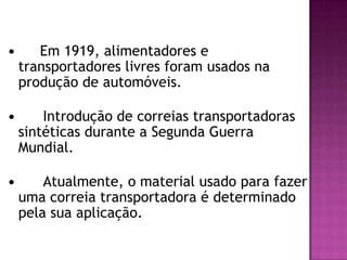 

Em 1919, alimentadores e
transportadores livres foram usados na
produção de automóveis.



Introdução de correias transportadoras
sintéticas durante a Segunda Guerra
Mundial.



Atualmente, o material usado para fazer
uma correia transportadora é determinado
pela sua aplicação.

 