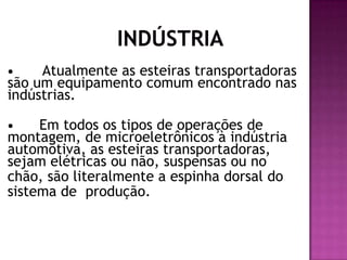 Atualmente as esteiras transportadoras
são um equipamento comum encontrado nas
indústrias.


Em todos os tipos de operações de
montagem, de microeletrônicos à indústria
automotiva, as esteiras transportadoras,
sejam elétricas ou não, suspensas ou no
chão, são literalmente a espinha dorsal do
sistema de produção.


 