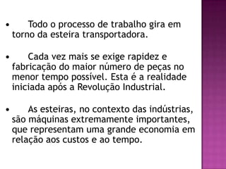 

Todo o processo de trabalho gira em
torno da esteira transportadora.



Cada vez mais se exige rapidez e
fabricação do maior número de peças no
menor tempo possível. Esta é a realidade
iniciada após a Revolução Industrial.



As esteiras, no contexto das indústrias,
são máquinas extremamente importantes,
que representam uma grande economia em
relação aos custos e ao tempo.

 