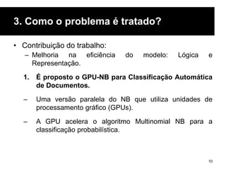 3. Como o problema é tratado?
• Contribuição do trabalho:
– Melhoria na eficiência do modelo: Lógica e
Representação.
1. É proposto o GPU-NB para Classificação Automática
de Documentos.
– Uma versão paralela do NB que utiliza unidades de
processamento gráfico (GPUs).
– A GPU acelera o algoritmo Multinomial NB para a
classificação probabilística.
10
 