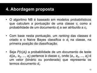 4. Abordagem proposta
• O algoritmo NB é baseado em modelos probabilísticos
que calculam a pontuação de uma classe ci como a
probabilidade de um documento dt a ser atribuído a ci.
• Com base nesta pontuação, um ranking das classes é
criado e o Naive Bayes classifica o dt na classe, na
primeira posição da classificação.
• Seja P(ci|dt) a probabilidade de um documento de teste
dt(a1, a2, ..., aj) pertence à classe ci, onde (a1, a2, ..., aj) é
um vetor (binário ou ponderada) que representa os
termos documento dt.
13
 