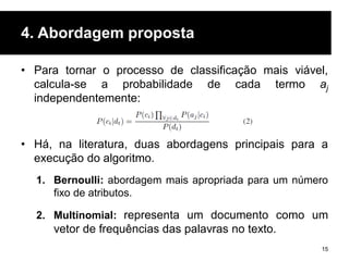 4. Abordagem proposta
• Para tornar o processo de classificação mais viável,
calcula-se a probabilidade de cada termo aj
independentemente:
• Há, na literatura, duas abordagens principais para a
execução do algoritmo.
1. Bernoulli: abordagem mais apropriada para um número
fixo de atributos.
2. Multinomial: representa um documento como um
vetor de frequências das palavras no texto.
15
 