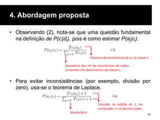 4. Abordagem proposta
• Observando (2), nota-se que uma questão fundamental
na definição de P(ci|dt), pois é como estimar P(aj|ci).
• Para evitar inconsistências (por exemplo, divisão por
zero), usa-se o teorema de Laplace.
16
Somatório dos nº de ocorrências de todos
os termos em documentos da classe ci.
Número de ocorrências de aj na classe ci.
Consiste na adição de 1, no
numerador e no denominador.
Vocabulário
 