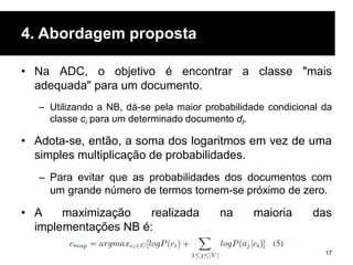 4. Abordagem proposta
• Na ADC, o objetivo é encontrar a classe "mais
adequada" para um documento.
– Utilizando a NB, dá-se pela maior probabilidade condicional da
classe ci para um determinado documento dt.
• Adota-se, então, a soma dos logaritmos em vez de uma
simples multiplicação de probabilidades.
– Para evitar que as probabilidades dos documentos com
um grande número de termos tornem-se próximo de zero.
• A maximização realizada na maioria das
implementações NB é:
17
 