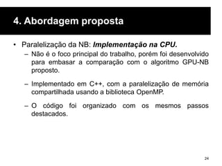 4. Abordagem proposta
• Paralelização da NB: Implementação na CPU.
– Não é o foco principal do trabalho, porém foi desenvolvido
para embasar a comparação com o algoritmo GPU-NB
proposto.
– Implementado em C++, com a paralelização de memória
compartilhada usando a biblioteca OpenMP.
– O código foi organizado com os mesmos passos
destacados.
24
 