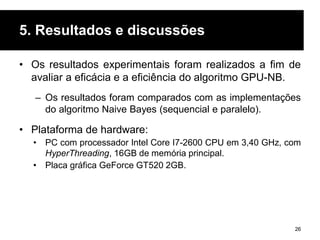 5. Resultados e discussões
• Os resultados experimentais foram realizados a fim de
avaliar a eficácia e a eficiência do algoritmo GPU-NB.
– Os resultados foram comparados com as implementações
do algoritmo Naive Bayes (sequencial e paralelo).
• Plataforma de hardware:
• PC com processador Intel Core I7-2600 CPU em 3,40 GHz, com
HyperThreading, 16GB de memória principal.
• Placa gráfica GeForce GT520 2GB.
26
 