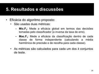 5. Resultados e discussões
• Eficácia do algoritmo proposto:
• São usadas duas métricas:
– Mic.F1: Mede a eficácia global em termos das decisões
tomadas pelo classificador (a inversa da taxa de erro).
– Mac.F1: Mede a eficácia da classificação dentro de cada
classe de forma independente (calculando a média
harmônica de precisão e de recolha para cada classe).
• As métricas são calculados para cada um dos k conjuntos
de teste.
29
 