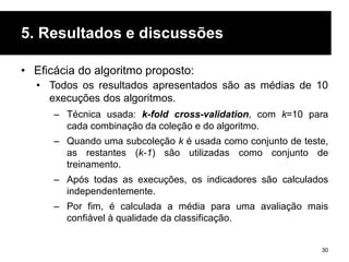 5. Resultados e discussões
30
• Eficácia do algoritmo proposto:
• Todos os resultados apresentados são as médias de 10
execuções dos algoritmos.
– Técnica usada: k-fold cross-validation, com k=10 para
cada combinação da coleção e do algoritmo.
– Quando uma subcoleção k é usada como conjunto de teste,
as restantes (k-1) são utilizadas como conjunto de
treinamento.
– Após todas as execuções, os indicadores são calculados
independentemente.
– Por fim, é calculada a média para uma avaliação mais
confiável à qualidade da classificação.
 