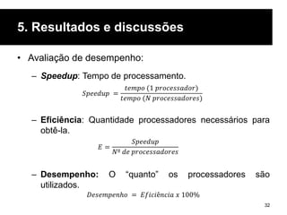 5. Resultados e discussões
• Avaliação de desempenho:
– Speedup: Tempo de processamento.
– Eficiência: Quantidade processadores necessários para
obtê-la.
– Desempenho: O “quanto” os processadores são
utilizados.
32
𝑆𝑝𝑒𝑒𝑑𝑢𝑝 =
𝑡𝑒𝑚𝑝𝑜 (1 𝑝𝑟𝑜𝑐𝑒𝑠𝑠𝑎𝑑𝑜𝑟)
𝑡𝑒𝑚𝑝𝑜 (𝑁 𝑝𝑟𝑜𝑐𝑒𝑠𝑠𝑎𝑑𝑜𝑟𝑒𝑠)
𝐸 =
𝑆𝑝𝑒𝑒𝑑𝑢𝑝
𝑁º 𝑑𝑒 𝑝𝑟𝑜𝑐𝑒𝑠𝑠𝑎𝑑𝑜𝑟𝑒𝑠
𝐷𝑒𝑠𝑒𝑚𝑝𝑒𝑛ℎ𝑜 = 𝐸𝑓𝑖𝑐𝑖ê𝑛𝑐𝑖𝑎 𝑥 100%
 
