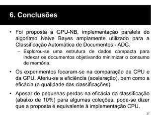 6. Conclusões
• Foi proposta a GPU-NB, implementação paralela do
algoritmo Naive Bayes amplamente utilizado para a
Classificação Automática de Documentos - ADC.
– Explorou-se uma estrutura de dados compacta para
indexar os documentos objetivando minimizar o consumo
de memória.
• Os experimentos focaram-se na comparação da CPU e
da GPU. Aferiu-se a eficiência (aceleração), bem como a
eficácia (a qualidade das classificações).
• Apesar de pequenas perdas na eficácia da classificação
(abaixo de 10%) para algumas coleções, pode-se dizer
que a proposta é equivalente à implementação CPU.
37
 