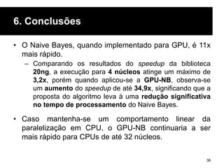 6. Conclusões
• O Naive Bayes, quando implementado para GPU, é 11x
mais rápido.
– Comparando os resultados do speedup da biblioteca
20ng, a execução para 4 núcleos atinge um máximo de
3,2x, porém quando aplicou-se a GPU-NB, observa-se
um aumento do speedup de até 34,9x, significando que a
proposta do algoritmo leva à uma redução significativa
no tempo de processamento do Naive Bayes.
• Caso mantenha-se um comportamento linear da
paralelização em CPU, o GPU-NB continuaria a ser
mais rápido para CPUs de até 32 núcleos.
38
 