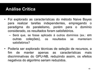 Análise Crítica
• Foi explorado as características do método Naive Bayes
para realizar tarefas independentes, empregando o
paradigma do paralelismo, porém para o domínio
considerado, os resultados foram satisfatórios.
– Será que, se fosse aplicado à outros domínios (ex.: em
outras coleções), os resultados se manteriam
satisfatórios?
• Poderia ser explorado técnicas de seleção de recursos, a
fim de manter apenas as características mais
discriminativas do GPU-NB, reduzindo assim, os efeitos
negativos do algoritmo seriam reduzidos.
40
 