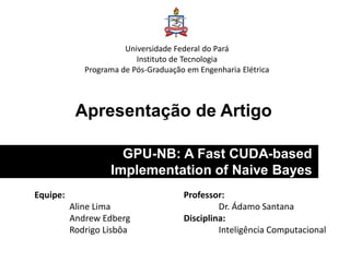 Apresentação de Artigo
GPU-NB: A Fast CUDA-based
Implementation of Naive Bayes
Universidade Federal do Pará
Instituto de Tecnologia
Programa de Pós-Graduação em Engenharia Elétrica
Equipe:
Aline Lima
Andrew Edberg
Rodrigo Lisbôa
Professor:
Dr. Ádamo Santana
Disciplina:
Inteligência Computacional
 