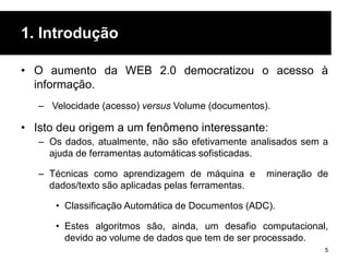 1. Introdução
• O aumento da WEB 2.0 democratizou o acesso à
informação.
– Velocidade (acesso) versus Volume (documentos).
• Isto deu origem a um fenômeno interessante:
– Os dados, atualmente, não são efetivamente analisados ​​sem a
ajuda de ferramentas automáticas sofisticadas.
– Técnicas como aprendizagem de máquina e mineração de
dados/texto são aplicadas pelas ferramentas.
• Classificação Automática de Documentos (ADC).
• Estes algoritmos são, ainda, um desafio computacional,
devido ao volume de dados que tem de ser processado.
5
 