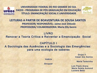 UNIVERSIDADE FEDERAL DO RIO GRANDE DO SUL
       FACED - PROGRAMA DE PÓS GRADUAÇÃO EM EDUCAÇÃO
           TÍTULO: EMANCIPAÇÃO SOCIAL E UNIVERSIDADE

   LEITURAS A PARTIR DE BOAVENTURA DE SOUSA SANTOS
           PROFESSOR/ RESPONSÁVEL: Jaime José Zitkoski
          PROFESSORA/ COLABORADORA: Maria Elly Genro

                           LIVRO
Renovar a Teoria Crítica e Reiventar a Emancipação Social

                       CAPÍTULO I
A Sociologia das Ausências e a Sociologia das Emergências:
               para uma ecologia de saberes
                                                       Grupo II
                                                     Cesar dos Santos
                             Valério
                                                         Maria Terezinha
                            Stropper
                                                  Luis Paulo Arena
                                                  Maria Salete Aumond
                                                  Luciane Bello
 