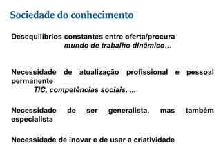 Sociedade do conhecimento
Desequilíbrios constantes entre oferta/procura
mundo de trabalho dinâmico…
Necessidade de atualização profissional e pessoal
permanente
TIC, competências sociais, ...
Necessidade de ser generalista, mas também
especialista
Necessidade de inovar e de usar a criatividade
 