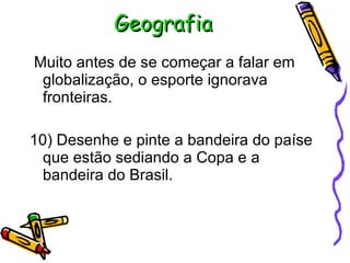 Geografia Muito antes de se começar a falar em globalização, o esporte ignorava fronteiras. 10) Desenhe e pinte a bandeira do paíse que estão sediando a Copa e a bandeira do Brasil. 