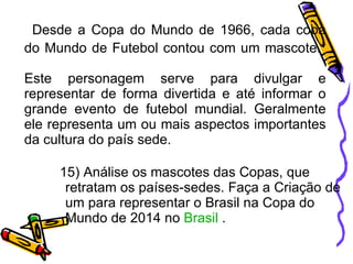 Desde a Copa do Mundo de 1966, cada copa do Mundo de Futebol contou com um mascote.  Este personagem serve para divulgar e representar de forma divertida e até informar o grande evento de futebol mundial. Geralmente ele representa um ou mais aspectos importantes da cultura do país sede. 15) Análise os mascotes das Copas, que retratam os países-sedes. Faça a Criação de um para representar o Brasil na Copa do Mundo de 2014 no  Brasil  . 