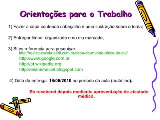 Orientações para o Trabalho 1) Fazer a capa contendo cabeçalho e uma ilustração sobre o tema; 2) Entregar limpo, organizado e no dia marcado; 3) Sites referencia para pesquisar:  http://revistaescola.abril.com.br/copa-do-mundo-africa-do-sul/ http://www.google.com.br http://pt.wikipedia.org http://elianemaciel.blogspot.com 4) Data da entrega:  18/06/2010  no período da aula (matutino ).   Só receberei depois mediante apresentação de atestado  médico. 