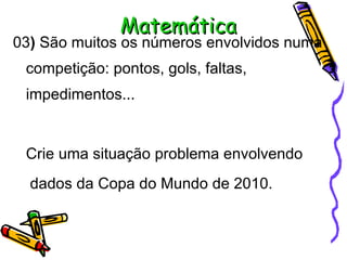 Matemática 03 )  São muitos os números envolvidos numa competição: pontos, gols, faltas, impedimentos... Crie uma situação problema envolvendo  dados da Copa do Mundo de 2010. 