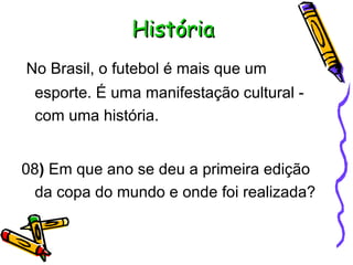 História No Brasil, o futebol é mais que um esporte. É uma manifestação cultural - com uma história. 08 )  Em que ano se deu a primeira edição da copa do mundo e onde foi realizada?  